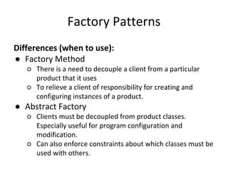 Factory Patterns
Differences (when to use):
● Factory Method
○ There is a need to decouple a client from a particular
product that it uses
○ To relieve a client of responsibility for creating and
configuring instances of a product.
● Abstract Factory
○ Clients must be decoupled from product classes.
Especially useful for program configuration and
modification.
○ Can also enforce constraints about which classes must be
used with others.
 