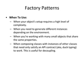 Factory Patterns
• When To Use:
– When your object's setup requires a high level of
complexity.
– When you need to generate different instances
depending on the environment.
– When you're working with many small objects that share
the same properties.
– When composing classes with instances of other classes
that need only satisfy an API contract (aka, duck typing)
to work. This is useful for decoupling.
 