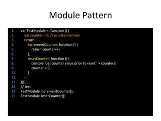 Module Pattern
1. var TestModule = (function () {
2. var counter = 0; // private member
3. return {
4. incrementCounter: function () {
5. return counter++;
6. },
7. resetCounter: function () {
8. console.log('counter value prior to reset:' + counter);
9. counter = 0;
10. }
11. };
12. })();
13. // test
14. TestModule.incrementCounter();
15. TestModule.resetCounter();
 