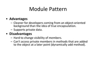 Module Pattern
• Advantages
– Cleaner for developers coming from an object-oriented
background than the idea of true encapsulation.
– Supports private data.
• Disadvantages
– Hard to change visibility of members.
– Can't access private members in methods that are added
to the object at a later point (dynamically add method).
– Inability to create automated unit tests for private
members and additional complexity.
 