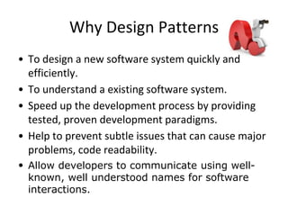 Why Design Patterns
• To design a new software system quickly and
efficiently.
• To understand a existing software system.
• Speed up the development process by providing
tested, proven development paradigms.
• Help to prevent subtle issues that can cause major
problems, code readability.
• Allow developers to communicate using well-
known, well understood names for software
interactions.
 