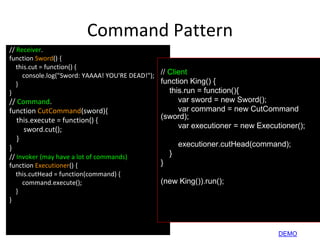 Command Pattern
// Receiver.
function Sword() {
this.cut = function() {
console.log("Sword: YAAAA! YOU'RE DEAD!");
}
}
// Command.
function CutCommand(sword){
this.execute = function() {
sword.cut();
}
}
// Invoker (may have a lot of commands)
function Executioner() {
this.cutHead = function(command) {
command.execute();
}
}
// Client
function King() {
this.run = function(){
var sword = new Sword();
var command = new CutCommand
(sword);
var executioner = new Executioner();
executioner.cutHead(command);
}
}
(new King()).run();
DEMO
 