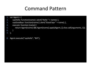 Command Pattern
1. var Agent = {
2. sayHello: function(name) { alert("Hello " + name); },
3. sayGoodbye: function(name) { alert("Good bye " + name); },
4. execute: function (name) {
5. return Agent[name] && Agent[name].apply(Agent, [].slice.call(arguments, 1));
6. }
7. };
8. Agent.execute("sayHello", "Bill");
 