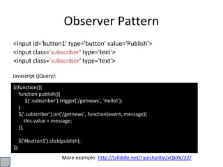 Observer Pattern
<input id='button1' type='button' value='Publish'>
<input class='subscriber' type='text'>
<input class='subscriber' type='text'>
$(function(){
function publish(){
$('.subscriber').trigger('/getnews', 'Hello!');
}
$('.subscriber').on('/getnews', function(event, message){
this.value = message;
});
$('#button1').click(publish);
});
Javascript (jQuery):
More example: http://jsfiddle.net/rajeshpillai/xQkXk/22/
 