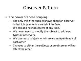 Observer Pattern
• The power of Loose Coupling
– The only thing the subject knows about an observer
is that it implements a certain interface.
– We can add new observers at any time.
– We never need to modify the subject to add new
types of observers.
– We can reuse subjects or observers independently of
each other.
– Changes to either the subjects or an observer will no
affect the other.
 