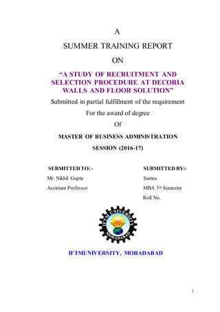 1
A
SUMMER TRAINING REPORT
ON
“A STUDY OF RECRUITMENT AND
SELECTION PROCEDURE AT DECORIA
WALLS AND FLOOR SOLUTION”
Submitted in partial fulfillment of the requirement
For the award of degree
Of
MASTER OF BUSINESS ADMINISTRATION
SESSION (2016-17)
SUBMITTED TO: - SUBMITTED BY:-
Mr. Nikhil Gupta Samra
Assistant Professor MBA 3rd Semester
Roll No.
IFTMUNIVERSITY, MORADABAD
 