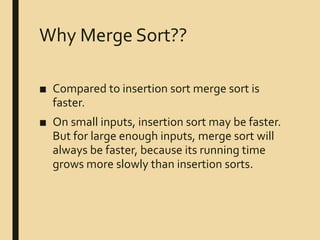 Why Merge Sort??
■ Compared to insertion sort merge sort is
faster.
■ On small inputs, insertion sort may be faster.
But for large enough inputs, merge sort will
always be faster, because its running time
grows more slowly than insertion sorts.
 