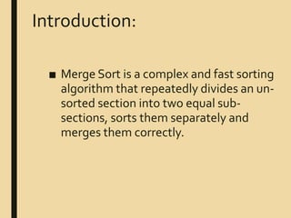 Introduction:
■ Merge Sort is a complex and fast sorting
algorithm that repeatedly divides an un-
sorted section into two equal sub-
sections, sorts them separately and
merges them correctly.
 