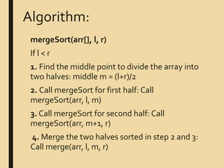 Algorithm:
mergeSort(arr[], l, r)
If l < r
1. Find the middle point to divide the array into
two halves: middle m = (l+r)/2
2. Call mergeSort for first half: Call
mergeSort(arr, l, m)
3. Call mergeSort for second half: Call
mergeSort(arr, m+1, r)
4. Merge the two halves sorted in step 2 and 3:
Call merge(arr, l, m, r)
 