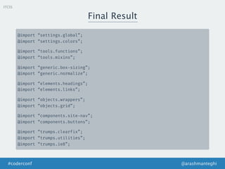 ITCSS
Final Result
@arashmanteghi#coderconf
@import “settings.global”;
@import “settings.colors”;
@import “tools.functions”;
@import “tools.mixins”;
@import “generic.box-sizing”;
@import “generic.normalize”;
@import “elements.headings”;
@import “elements.links”;
@import “objects.wrappers”;
@import “objects.grid”;
@import “components.site-nav”;
@import “components.buttons”;
@import “trumps.clearfix”;
@import “trumps.utilities”;
@import “trumps.ie8”;
 