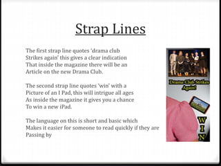 Strap Lines
The first strap line quotes ‘drama club
Strikes again’ this gives a clear indication
That inside the magazine there will be an
Article on the new Drama Club.
The second strap line quotes ‘win’ with a
Picture of an I Pad, this will intrigue all ages
As inside the magazine it gives you a chance
To win a new iPad.
The language on this is short and basic which
Makes it easier for someone to read quickly if they are
Passing by
 