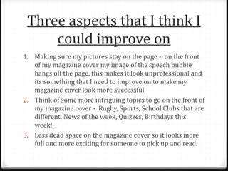 Three aspects that I think I
could improve on
1. Making sure my pictures stay on the page - on the front
of my magazine cover my image of the speech bubble
hangs off the page, this makes it look unprofessional and
its something that I need to improve on to make my
magazine cover look more successful.
2. Think of some more intriguing topics to go on the front of
my magazine cover - Rugby, Sports, School Clubs that are
different, News of the week, Quizzes, Birthdays this
week!.
3. Less dead space on the magazine cover so it looks more
full and more exciting for someone to pick up and read.
 