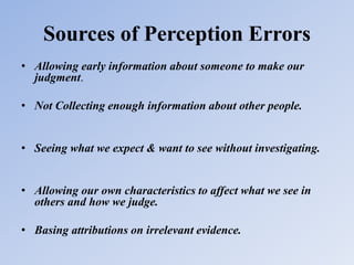 Sources of Perception Errors
• Allowing early information about someone to make our
judgment.
• Not Collecting enough information about other people.
• Seeing what we expect & want to see without investigating.
• Allowing our own characteristics to affect what we see in
others and how we judge.
• Basing attributions on irrelevant evidence.
 