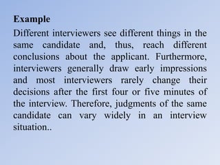 Example
Different interviewers see different things in the
same candidate and, thus, reach different
conclusions about the applicant. Furthermore,
interviewers generally draw early impressions
and most interviewers rarely change their
decisions after the first four or five minutes of
the interview. Therefore, judgments of the same
candidate can vary widely in an interview
situation..
 