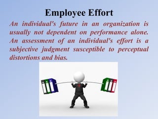 Employee Effort
An individual's future in an organization is
usually not dependent on performance alone.
An assessment of an individual's effort is a
subjective judgment susceptible to perceptual
distortions and bias.
 