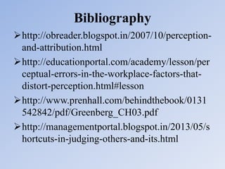 Bibliography
http://obreader.blogspot.in/2007/10/perception-
and-attribution.html
http://educationportal.com/academy/lesson/per
ceptual-errors-in-the-workplace-factors-that-
distort-perception.html#lesson
http://www.prenhall.com/behindthebook/0131
542842/pdf/Greenberg_CH03.pdf
http://managementportal.blogspot.in/2013/05/s
hortcuts-in-judging-others-and-its.html
 