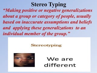 Stereo Typing
“Making positive or negative generalizations
about a group or category of people, usually
based on inaccurate assumptions and beliefs
and applying these generalizations to an
individual member of the group.”
 