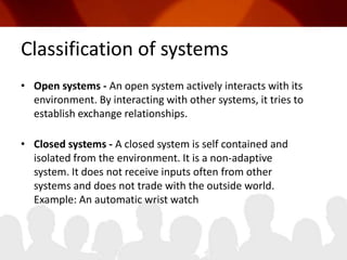 Classification of systems Open systems - An open system actively interacts with its environment. By interacting with other systems, it tries to establish exchange relationships. Closed systems - A closed system is self contained and isolated from the environment. It is a non-adaptive system. It does not receive inputs often from other systems and does not trade with the outside world. Example: An automatic wrist watch 