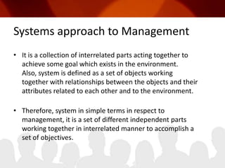 Systems approach to ManagementIt is a collection of interrelated parts acting together to achieve some goal which exists in the environment. Also, system is defined as a set of objects working together with relationships between the objects and their attributes related to each other and to the environment.Therefore, system in simple terms in respect to management, it is a set of different independent parts working together in interrelated manner to accomplish a set of objectives.