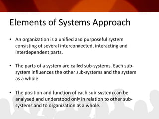 Elements of Systems ApproachAn organization is a unified and purposeful system consisting of several interconnected, interacting and interdependent parts.The parts of a system are called sub-systems. Each sub-system influences the other sub-systems and the system as a whole.The position and function of each sub-system can be analysed and understood only in relation to other sub-systems and to organization as a whole.