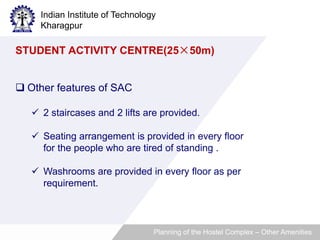 Indian Institute of Technology 
Kharagpur 
STUDENT ACTIVITY CENTRE(25×50m) 
 Other features of SAC 
 2 staircases and 2 lifts are provided. 
 Seating arrangement is provided in every floor 
for the people who are tired of standing . 
 Washrooms are provided in every floor as per 
requirement. 
Planning of the Hostel Complex – Other Amenities 
 