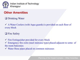 Indian Institute of Technology 
Kharagpur 
 Drinking Water 
 A Water Coolers (with Aqua guards) is provided on each floor of 
every block 
 Fire Safety 
 Fire Extinguisher provided for every block 
 Emergency fire exits (steel staircase type) placed adjacent to some of 
the room balconies 
 Water Hose pipes placed on common staircases 
Planning of the Hostel Complex – Other Amenities 
Other Amenities 
 