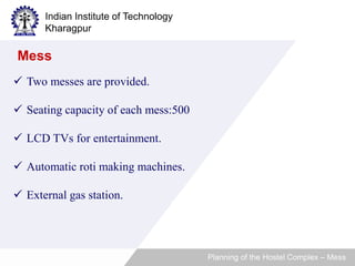 Indian Institute of Technology 
Kharagpur 
 Two messes are provided. 
 Seating capacity of each mess:500 
 LCD TVs for entertainment. 
 Automatic roti making machines. 
 External gas station. 
Planning of the Hostel Complex – Mess 
Mess 
 