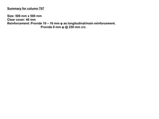 Summary for column 707 
Size: 500 mm x 500 mm 
Clear cover: 40 mm 
Reinforcement: Provide 10 – 16 mm φ as longitudinal/main reinforcement. 
Provide 8 mm φ @ 250 mm c/c. 
 