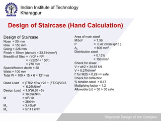 Indian Institute of Technology 
Kharagpur 
Design of Staircase (Hand Calculation) 
Structural Design of the Complex 
Design of Staircase 
Nose = 25 mm 
Rise = 150 mm 
Going = 225 mm 
Finish = 15mm (density = 23.5 N/mm2) 
Breadth of Step = √ (G2 + R2) 
= √ (2252 + 1502) 
= 270 mm 
Span/effective depth = 30 
Waist = 100 mm 
Total W = 100 + 15 + 6 = 121mm 
Dead Load = (TR/2 +BW)*25 + (FT/G)*23.5 
= 6.26kN/m2 
Design Load = 1.5*(6.26 +5) 
= 16.89kN/m 
M = wl2/10 
= 26kNm 
Mu = 3.45bd2 
Mu = 57.41 kNm 
Area of main steel 
M/bd2 = 1.56 
P = 0.47 (from sp16 ) 
As = 606 mm2 
Distribution steel 
= 0.12% 
= 150 mm2 
Check for shear 
V = wl/2 = 34.65 kN 
V = 0.27N/mm2 
Γ for M25 = 0.29 => safe 
Check for deflection 
% tension steel > 0.47 
Multiplying factor = 1.2 
Allowable L/d = 36 > 30 safe 
 