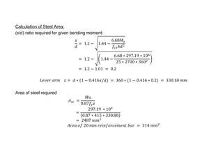 Calculation of Steel Area: 
(x/d) ratio required for given bending moment: 
푥 
푑 
= 1.2 − 1.44 − 
6.68푀푢 
푓푐푘푏푑2 
= 1.2 − 1.44 − 
6.68 ∗ 297.19 ∗ 106 
25 ∗ 2700 ∗ 3602 
= 1.2 − 1.01 = 0.2 
퐿푒푣푒푟 푎푟푚 푧 = 푑 ∗ (1 − 0.416푥/푑) = 360 ∗ (1 − 0.416 ∗ 0.2) = 330.18 푚푚 
Area of steel required 
퐴푠푡 = 
푀푢 
0.87푓푦 푧 
= 
297.19 ∗ 106 
0.87 ∗ 415 ∗ 330.88 
= 2487 푚푚2 
퐴푟푒푎 표푓 20 푚푚 푟푒푖푛푓표푟푐푒푚푒푛푡 푏푎푟 = 314 푚푚2 
 