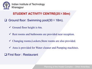 Indian Institute of Technology 
Kharagpur 
STUDENT ACTIVITY CENTRE(25×50m) 
 Ground floor: Swimming pool(30×18m). 
 Ground floor height is 6m. 
 Rest rooms and bathrooms are provided near reception. 
 Changing rooms,Lockers,Store rooms are also provided. 
 Area is provided for Water cleaner and Pumping machines. 
 First floor : Restaurant 
Planning of the Hostel Complex – Other Amenities 
 