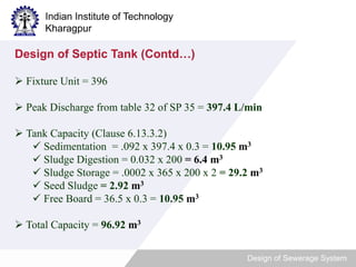 Indian Institute of Technology 
Kharagpur 
Design of Sewerage System 
Design of Septic Tank (Contd…) 
 Fixture Unit = 396 
 Peak Discharge from table 32 of SP 35 = 397.4 L/min 
 Tank Capacity (Clause 6.13.3.2) 
 Sedimentation = .092 x 397.4 x 0.3 = 10.95 m3 
 Sludge Digestion = 0.032 x 200 = 6.4 m3 
 Sludge Storage = .0002 x 365 x 200 x 2 = 29.2 m3 
 Seed Sludge = 2.92 m3 
 Free Board = 36.5 x 0.3 = 10.95 m3 
 Total Capacity = 96.92 m3 
 