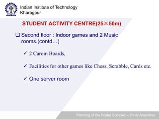 Indian Institute of Technology 
Kharagpur 
STUDENT ACTIVITY CENTRE(25×50m) 
 Second floor : Indoor games and 2 Music 
rooms.(contd…) 
 2 Carom Boards, 
 Facilities for other games like Chess, Scrabble, Cards etc. 
 One server room 
Planning of the Hostel Complex – Other Amenities 
 