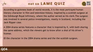 Q04
According to guinness book of world records, X is the most portrayed human
literary character in film and television history. Inspired by a scottish surgeon at
the Edinburgh Royal Infirmary, where the author served as his clerk.The surgeon
was involved in several police investigations, mostly in Scotland, including the
Jack Ripper case.
A 2004 drama series features a character that is inspired by X, with both sharing
the same address, which the viewers get to know after a shot of his driver’s
license.
ID the character in the 2004 drama series and the the scottish surgeon.
 