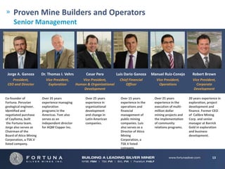 Proven Mine Builders and Operators
     Senior Management




 Jorge A. Ganoza        Dr. Thomas I. Vehrs          Cesar Pera         Luis Dario Ganoza     Manuel Ruiz-Conejo       Robert Brown
    President,            Vice President,         Vice President,         Chief Financial       Vice President,        Vice President,
 CEO and Director          Exploration         Human & Organizational         Officer             Operations             Corporate
                                                   Development                                                         Development

Co-founder of           Over 35 years               Over 25 years         Over 15 years        Over 25 years         20 years experience in
Fortuna. Peruvian       experience managing         experience in         experience in the    experience in the     exploration, project
geological engineer.    exploration                 organizational        operations and       execution of multi-   development and
Identified and          programs in the             development           financial            million dollar        finance. Former CEO
negotiated purchase     Americas. Tom also          and change in         management of        mining projects and   of Calibre Mining
of Caylloma, built      serves as an                Latin American        public mining        the implementation    Corp. and senior
 the Fortuna team.      independent director        companies.            companies. Luis      of community          manager at Barrick
Jorge also serves as    for AQM Copper Inc.                               also serves as a     relations programs.   Gold in exploration
Chairman of the                                                           Director of Atico                          and business
Board of Atico Mining                                                     Mining                                     development.
Corporation, a TSX.V                                                      Corporation, a
listed company.                                                           TSX.V listed
                                                                          company.

                                                                                                                                     13
 