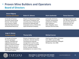 Proven Mine Builders and Operators
Board of Directors

  Simon Ridgway
  Chairman of the Board       Robert R. Gilmore                     Mario Szotlender                 Tomas Guerrero

Co-founder of Fortuna.        30 years of experience working        Co-founder of Fortuna.           Geological engineer with
Vancouver-based mining        with resource companies and           Financier, businessman           over 30 years experience.
financier. Also founded       currently serves as Chairman of       and Director of Radius           Served as Director of
Focus Ventures, Radius        the Board for Eldorado Gold           Gold, Endeavour                  Explorations for the
Gold, Mar West Resources      Corporation and as a Director for     Silver, Magellan, Focus          Hochschild Group.
and Northland Resources.      Layne Christensen Company.            Ventures and Iron Creek.




Jorge A. Ganoza
President and CEO             Thomas Kelly                          Michael Iverson

Co-founder of Fortuna.        36 years of experience in mine        Chief Executive Officer of Fortuna
Peruvian geological           production, minerals industry         from 1998 to January 2005.
engineer. Identified and      consulting and corporate              President and Director of Niogold
negotiated purchase of        management in various Latin           Mining Corp. since 1998.
Caylloma, built the Fortuna   American countries; currently
team. Jorge also serves as    serves as CEO of Apurimac
Chairman of the Board of      Ferrum, a private company
Atico Mining Corporation, a   developing iron ore assets in Peru.
TSX.V listed company.


                                                                                                                          14
 