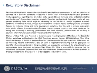 Regulatory Disclaimer
Certain statements in this presentation constitute forward-looking statements and as such are based on an
assumed set of economic conditions and courses of action. These include estimates of future production
levels, expectations regarding mine production costs, expected trends in mineral prices and statements that
describe Fortuna’s future plans, objectives or goals. There is a significant risk that actual results will vary,
perhaps materially, from results projected depending on such factors as changes in general economic
conditions and financial markets, changes in prices for silver and other metals, technological and operational
hazards in Fortuna’s mining and mine development activities, risks inherent in mineral exploration,
uncertainties inherent in the estimation of mineral reserves, mineral resources, and metal recoveries, the
timing and availability of financing, governmental and other approvals, political unrest or instability in
countries where Fortuna is active, labor relations and other risk factors.
Thomas I. Vehrs, Ph.D., Vice President of Exploration and Founding Registered Member of The Society for
Mining, Metallurgy, and Exploration, Inc. (SME Registered Member Number 3323430RM) and Edgar Vilela,
Corporate Manager of Technical Services of Fortuna, are the Qualified Persons for Fortuna Silver Mines Inc.
as defined by National Instrument 43-101. Dr. Vehrs is responsible for ensuring that the geological and
scientific information contained in this presentation are an accurate summary of the original reports and
data provided to or developed by Fortuna Silver Mines. Mr. Vilela is responsible for ensuring that the
information on reserves, production and costs contained in this presentation are an accurate summary of
the original reports and data provided to or developed by Fortuna Silver Mines.




                                                                                                                   2
 