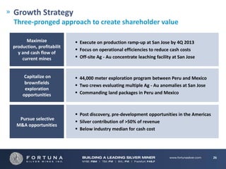 Growth Strategy
Three-pronged approach to create shareholder value

      Maximize              Execute on production ramp-up at San Jose by 4Q 2013
production, profitabilit
                            Focus on operational efficiencies to reduce cash costs
  y and cash flow of
    current mines           Off-site Ag - Au concentrate leaching facility at San Jose


     Capitalize on          44,000 meter exploration program between Peru and Mexico
     brownfields
                            Two crews evaluating multiple Ag - Au anomalies at San Jose
     exploration
    opportunities           Commanding land packages in Peru and Mexico



                            Post discovery, pre-development opportunities in the Americas
  Pursue selective
                            Silver contribution of >50% of revenue
 M&A opportunities
                            Below industry median for cash cost




                                                                                             26
 