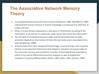 The Associative Network Memory
Theory
● a conceptualized structure of human memory (Anderson, 1983; Wyer&Srull, 1989)
indicated that human memory or human knowledge is composed of a collection of
nodes and links
● When a human being is exposed to a new piece of information, encoding of the
information is carried out in a particular node, which then stores the information.
● The strength of association between nodes and the threshold level of nodal
activation depends on the number of times the two nodes were associated in the
past (Till &Shimp, 1998).
● Several researchers have recognized brand image, country of origin and corporate
identity to be important dimensions that helped in activation of several nodes of
the consumer memory and resulted in a number of favorable brand associations,
which in turn led to differential consumer response as well as helped the
marketers in product differentiation (Keller, 1983; Aaker, 1991; Korchia, 1999).
 