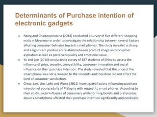 Determinants of Purchase intention of
electronic gadgets
● Naing and Chaipoopirutana (2014) conducted a survey of five different shopping
malls in Myanmar in order to investigate the relationship between several factors
affecting consumer behavior towards smart phones. The study revealed a strong
and a significant positive correlation between product image and consumer
aspiration as well as perceived quality and emotional value.
● Yu and Lee (2014) conducted a survey of 187 students of China to assess the
influence of price, security, compatibility, consumer innovation and social
influence on their purchase intention. The study revealed that the price of the
smart phone was not a concern to the students and therefore did not affect the
level of consumer satisfaction.
● Chew, Lee, Lim, Loke and Wong (2012) investigated factors influencing purchase
intention of young adults of Malaysia with respect to smart phones. According to
their study, social influence of consumers while forming beliefs and preferences
about a smartphone affected their purchase intention significantly and positively.
 