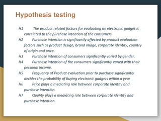 Hypothesis testing
H1 The product related factors for evaluating an electronic gadget is
correlated to the purchase intention of the consumers
H2 Purchase intention is significantly affected by product evaluation
factors such as product design, brand image, corporate identity, country
of origin and price.
H3 Purchase intention of consumers significantly varied by gender.
H4 Purchase intention of the consumers significantly varied with their
personal income.
H5 Frequency of Product evaluation prior to purchase significantly
decides the probability of buying electronic gadgets within a year
H6 Price plays a mediating role between corporate identity and
purchase intention.
H7 Quality plays a mediating role between corporate identity and
purchase intention.
 