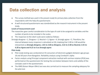 Data collection and analysis
● The survey method was used in the present study for primary data collection from the
respondents with the help ofa questionnaire.
● A well-structured questionnaire was standardized as the research instrument in the present
study.
Levels of measurement used
The researcher gave careful consideration to the type of scale to be assigned to variables and the
number of points to be included in the scales.
● The responses to the Likert scale were coded as follows:
Strongly disagree = 1, Disagree = 2, Neutral = 3, Agree = 4, Strongly agree = 5, Therefore, the
interval between every response is calculated as 0.8, implying that 1.00 to 1.80 would be
interpreted as Strongly disagree, 1.81 to 2.60 as Disagree, 2.61 to 3.40 as Neutral, 3.41 to
4.20 as Agree and 4.21 to 5 as Strongly agree.
Pilot study
● Pilot study testing was conducted on 55 consumers of electronic gadgets between age groups
18 and 30 years from Bangalore. Reliability analysis using Cronbach’s alpha
● Factor analysis using Principal component extraction method with varimax rotation (PCA) was
performed on the questionnaire for testing the correlation between items and validity of the
concepts used in the questionnaire.
● The KMO (Kaiser-Meyer-Olkin) test was also carried out to measure the sampling adequacy for
the pilot test
 