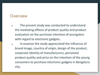 Overview
● The present study was conducted to understand
the mediating effects of product quality and product
evaluation on the purchase intention of youngsters
with regard to electronic gadgets.
● In essence the study appreciated the influence of
brand image, country of origin, design of the product,
corporate identity of manufacturers, perceived
product quality and price on the intention of the young
consumers to purchase electronic gadgets in Bengaluru
city.
 