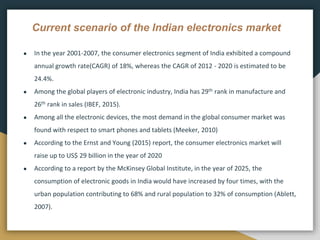 Current scenario of the Indian electronics market
● In the year 2001-2007, the consumer electronics segment of India exhibited a compound
annual growth rate(CAGR) of 18%, whereas the CAGR of 2012 - 2020 is estimated to be
24.4%.
● Among the global players of electronic industry, India has 29th rank in manufacture and
26th rank in sales (IBEF, 2015).
● Among all the electronic devices, the most demand in the global consumer market was
found with respect to smart phones and tablets (Meeker, 2010)
● According to the Ernst and Young (2015) report, the consumer electronics market will
raise up to US$ 29 billion in the year of 2020
● According to a report by the McKinsey Global Institute, in the year of 2025, the
consumption of electronic goods in India would have increased by four times, with the
urban population contributing to 68% and rural population to 32% of consumption (Ablett,
2007).
 