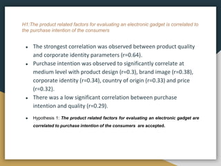 H1:The product related factors for evaluating an electronic gadget is correlated to
the purchase intention of the consumers
● The strongest correlation was observed between product quality
and corporate identity parameters (r=0.64).
● Purchase intention was observed to significantly correlate at
medium level with product design (r=0.3), brand image (r=0.38),
corporate identity (r=0.34), country of origin (r=0.33) and price
(r=0.32).
● There was a low significant correlation between purchase
intention and quality (r=0.29).
● Hypothesis 1: The product related factors for evaluating an electronic gadget are
correlated to purchase intention of the consumers are accepted.
 