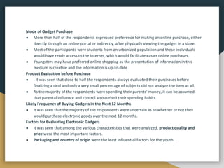 Mode of Gadget Purchase
● More than half of the respondents expressed preference for making an online purchase, either
directly through an online portal or indirectly, after physically viewing the gadget in a store.
● Most of the participants were students from an urbanized population and these individuals
would have ready access to the Internet, which would facilitate easier online purchases.
● Youngsters may have preferred online shopping as the presentation of information in this
medium is creative and the information is up-to-date.
Product Evaluation before Purchase
● . It was seen that close to half the respondents always evaluated their purchases before
finalizing a deal and only a very small percentage of subjects did not analyze the item at all.
● As the majority of the respondents were spending their parents’ money, it can be assumed
that parental influence and control also curbed their spending habits.
Likely Frequency of Buying Gadgets in the Next 12 Months
● it was seen that the majority of the respondents were uncertain as to whether or not they
would purchase electronic goods over the next 12 months.
Factors for Evaluating Electronic Gadgets
● It was seen that among the various characteristics that were analyzed, product quality and
price were the most important factors.
● Packaging and country of origin were the least influential factors for the youth.
 