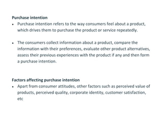 Purchase intention
● Purchase intention refers to the way consumers feel about a product,
which drives them to purchase the product or service repeatedly.
● The consumers collect information about a product, compare the
information with their preferences, evaluate other product alternatives,
assess their previous experiences with the product if any and then form
a purchase intention.
Factors affecting purchase intention
● Apart from consumer attitudes, other factors such as perceived value of
products, perceived quality, corporate identity, customer satisfaction,
etc
 