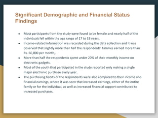 Significant Demographic and Financial Status
Findings
● Most participants from the study were found to be female and nearly half of the
individuals fell within the age range of 17 to 18 years.
● Income-related information was recorded during the data collection and it was
observed that slightly more than half the respondents’ families earned more than
Rs. 60,000 per month,.
● More than half the respondents spent under 20% of their monthly income on
electronic gadgets.
● Most of the youth that participated in the study reported only making a single
major electronic purchase every year.
● The purchasing habits of the respondents were also compared to their income and
financial earnings, where it was seen that increased earnings, either of the entire
family or for the individual, as well as increased financial support contributed to
increased purchases.
 