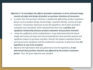 Objective 2: To investigate the effects of product evaluation in terms of brand image,
country of origin and design of product on purchase intentions of consumers.
● H2 states that ‘the purchase intention is significantly affected by product evaluation
factors such as product design, brand image, corporate identity, country of origin
and price.’ Using linear regression to test the hypothesis, the R value of product
evaluation was calculated, which indicated that there was a positive and
significant relationship between product evaluation and purchase intention.
● Using the coefficients of the studied factors, it was determined that the brand
image and country of origin were the principal factors that exerted a positive and
significant impact on purchase intention. Overall, the product evaluation factors
were found to be significant and this enabled the researcher to determine that the
hypothesis H2 was to be accepted.
● Based on the information that was gathered to test this hypothesis, it was
determined that purchase intention was affected by the product evaluation
factors. Thus, the given objective was satisfied.
 