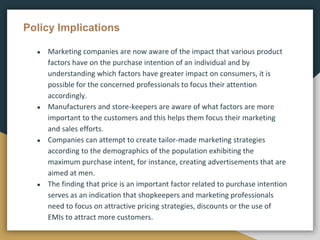 Policy Implications
● Marketing companies are now aware of the impact that various product
factors have on the purchase intention of an individual and by
understanding which factors have greater impact on consumers, it is
possible for the concerned professionals to focus their attention
accordingly.
● Manufacturers and store-keepers are aware of what factors are more
important to the customers and this helps them focus their marketing
and sales efforts.
● Companies can attempt to create tailor-made marketing strategies
according to the demographics of the population exhibiting the
maximum purchase intent, for instance, creating advertisements that are
aimed at men.
● The finding that price is an important factor related to purchase intention
serves as an indication that shopkeepers and marketing professionals
need to focus on attractive pricing strategies, discounts or the use of
EMIs to attract more customers.
 